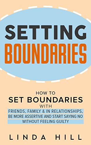 Setting Boundaries: How to Set Boundaries With Friends, Family, and in Relationships, Be More Assertive, and Start Saying No Without Feeling Guilty (Break … and Recover from Unhealthy Relationships)