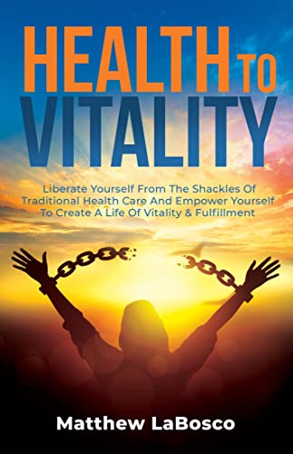 Health to Vitality: Liberate Yourself from the Shackles of Traditional Health Care and Empower Yourself to Create a Life of Vitality & Fulfillment
