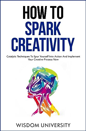 How To Spark Creativity: Catalytic Techniques To Spur Yourself Into Action And Implement Your Creative Process Now